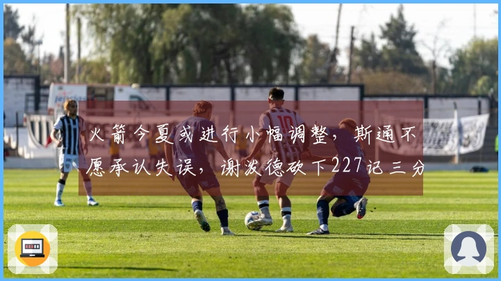 火箭今夏或进行小幅调整，斯通不愿承认失误，谢泼德砍下227记三分！