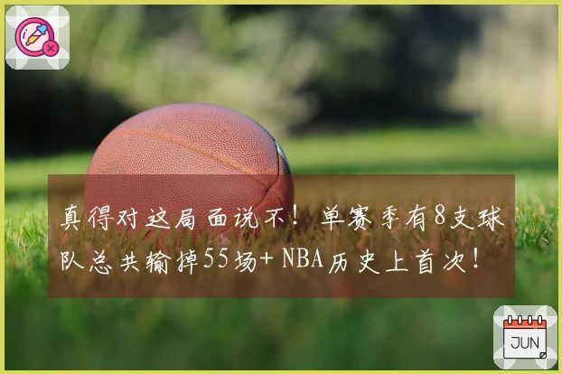 真得对这局面说不！单赛季有8支球队总共输掉55场+ NBA历史上首次！