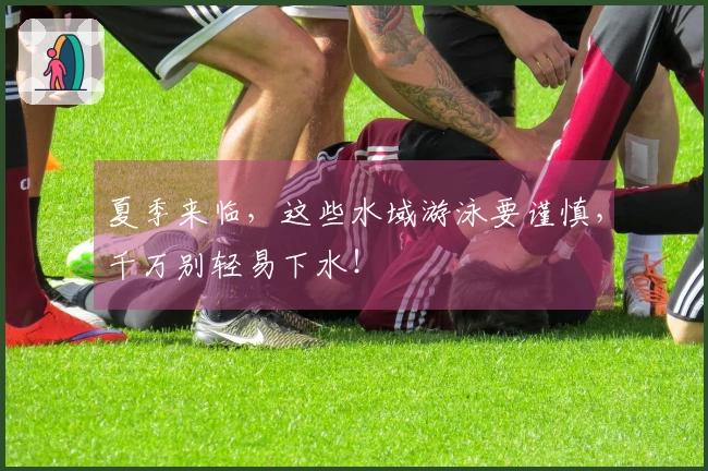 夏季来临，这些水域游泳要谨慎，千万别轻易下水！