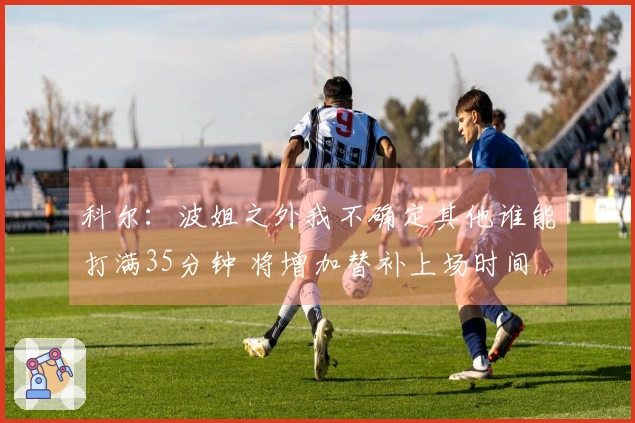 科尔：波姐之外我不确定其他谁能打满35分钟 将增加替补上场时间