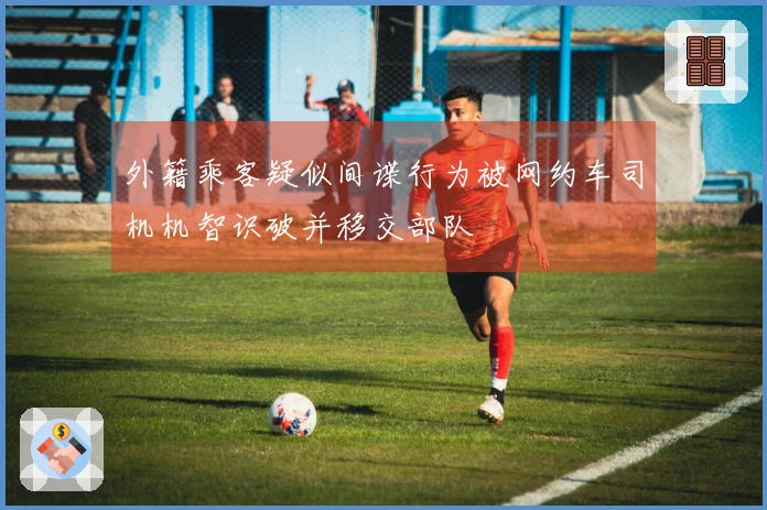 外籍乘客疑似间谍行为被网约车司机机智识破并移交部队