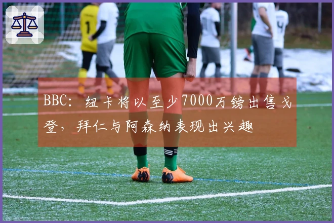 BBC：纽卡将以至少7000万镑出售戈登，拜仁与阿森纳表现出兴趣