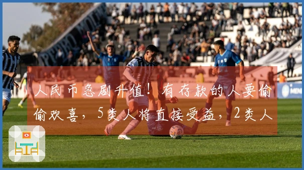 人民币急剧升值！有存款的人要偷偷欢喜，5类人将直接受益，2类人可能面临损失