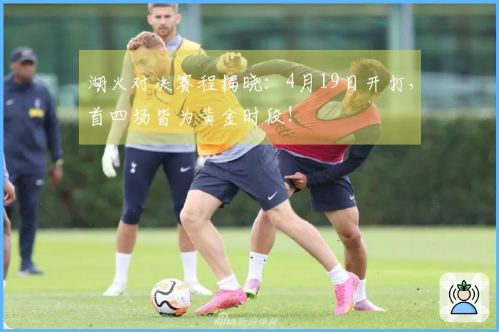湖火对决赛程揭晓：4月19日开打，首四场皆为黄金时段！