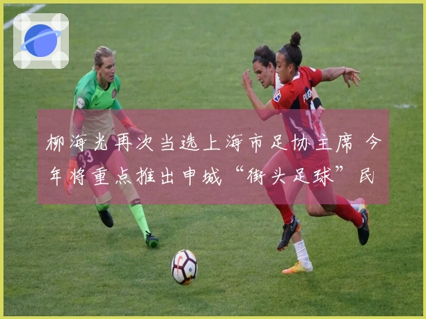 柳海光再次当选上海市足协主席 今年将重点推出申城“街头足球”民间赛事