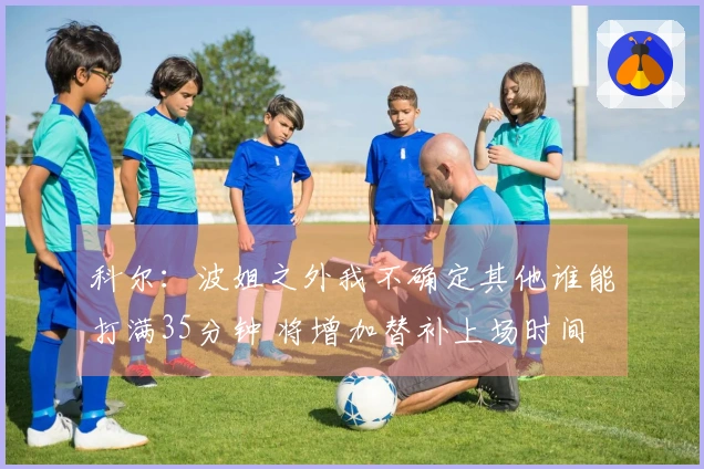 科尔：波姐之外我不确定其他谁能打满35分钟 将增加替补上场时间