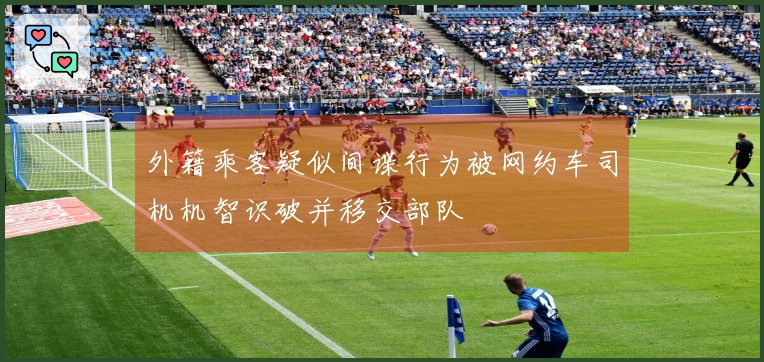 外籍乘客疑似间谍行为被网约车司机机智识破并移交部队