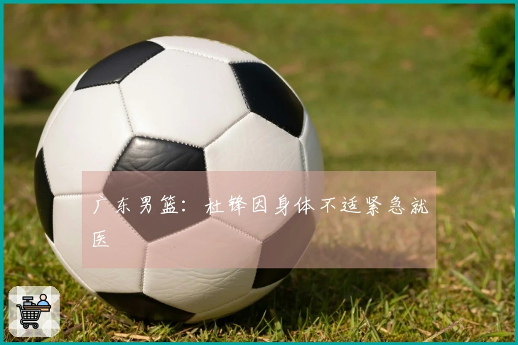 广东男篮：杜锋因身体不适紧急就医