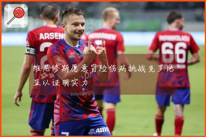 维尼修斯愿意冒险伤病挑战克罗地亚以证明实力
