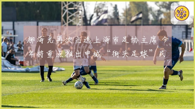 柳海光再次当选上海市足协主席 今年将重点推出申城“街头足球”民间赛事