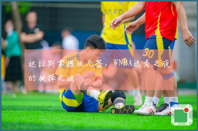 达拉斯掌握状元签，WNBA选秀之夜的抉择之谜
