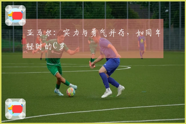 亚马尔：实力与勇气并存，如同年轻时的C罗