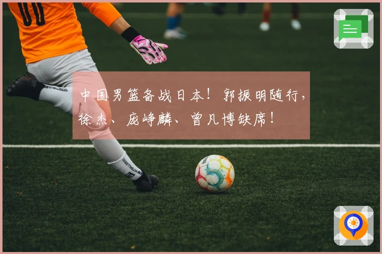 中国男篮备战日本！郭振明随行，徐杰、庞峥麟、曾凡博缺席！