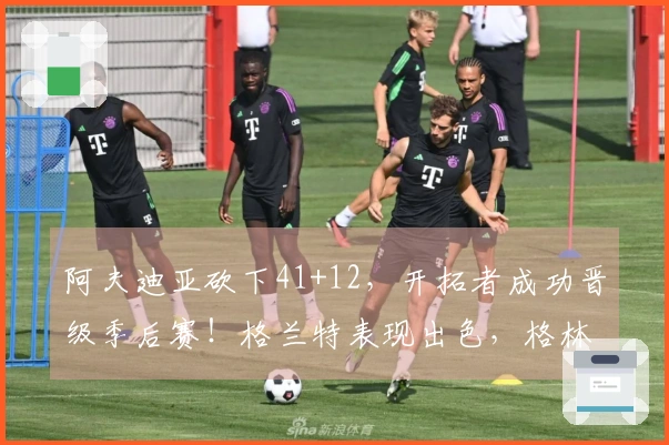 阿夫迪亚砍下41+12，开拓者成功晋级季后赛！格兰特表现出色，格林35+5全力以赴