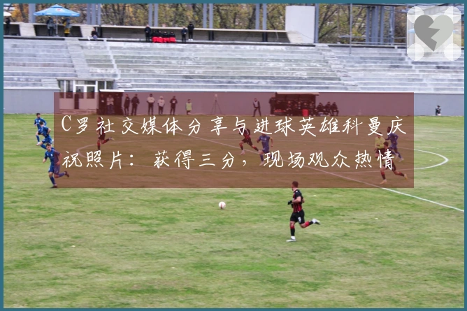 C罗社交媒体分享与进球英雄科曼庆祝照片：获得三分，现场观众热情高涨