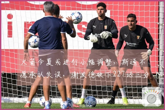 火箭今夏或进行小幅调整，斯通不愿承认失误，谢泼德砍下227记三分！