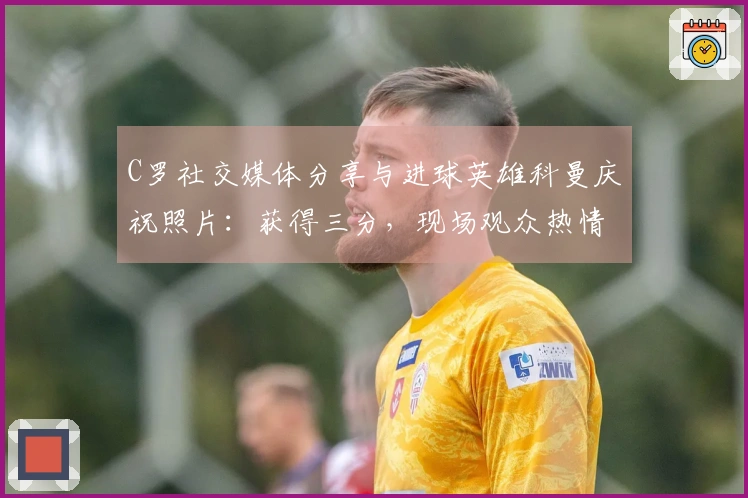 C罗社交媒体分享与进球英雄科曼庆祝照片：获得三分，现场观众热情高涨