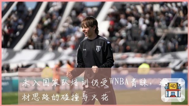 未入国家队培训仍受WNBA青睐，选材思路的碰撞与火花